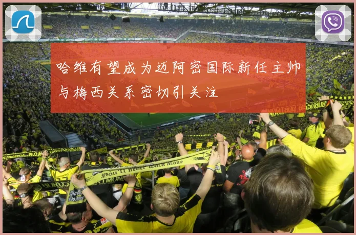 哈维有望成为迈阿密国际新任主帅与梅西关系密切引关注