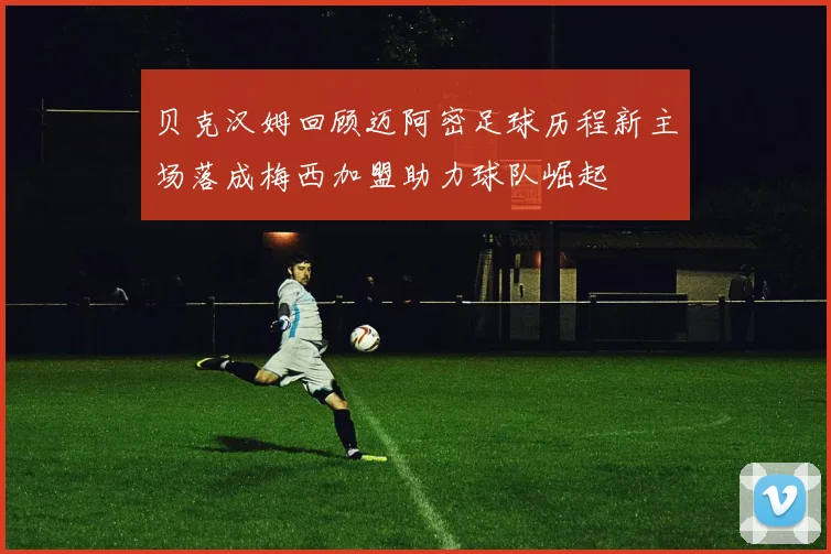 贝克汉姆回顾迈阿密足球历程新主场落成梅西加盟助力球队崛起