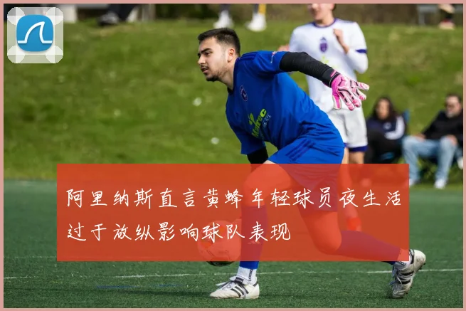 阿里纳斯直言黄蜂年轻球员夜生活过于放纵影响球队表现