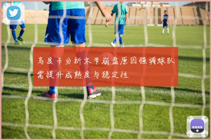 乌度卡分析末节崩盘原因强调球队需提升成熟度与稳定性
