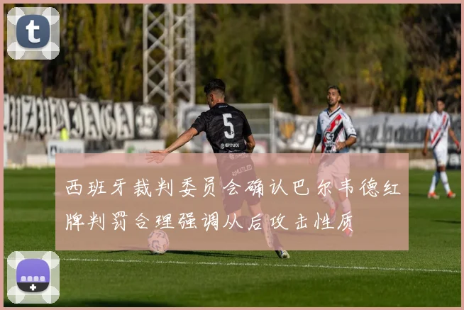 西班牙裁判委员会确认巴尔韦德红牌判罚合理强调从后攻击性质