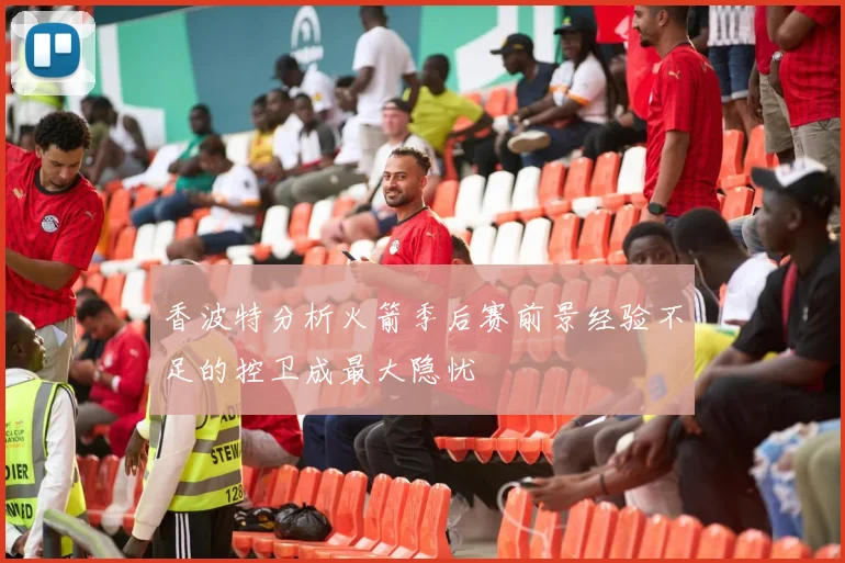 香波特分析火箭季后赛前景经验不足的控卫成最大隐忧