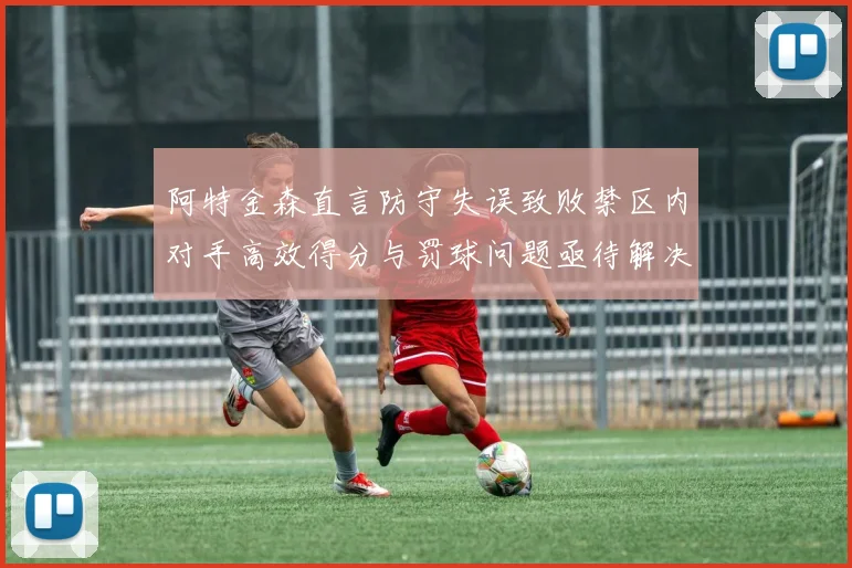 阿特金森直言防守失误致败禁区内对手高效得分与罚球问题亟待解决