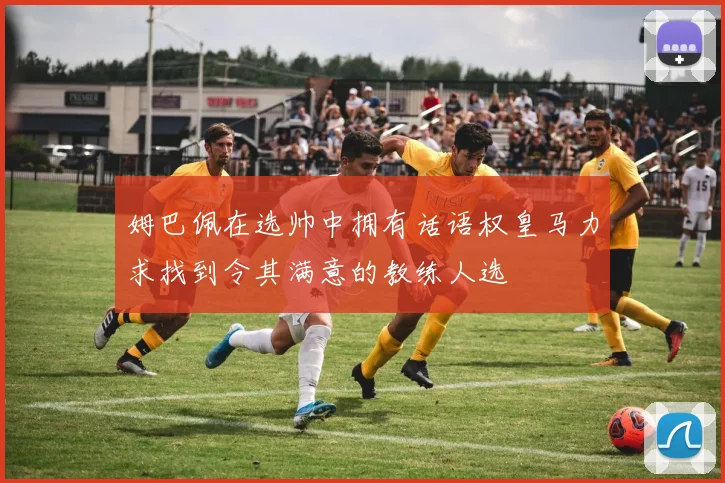 姆巴佩在选帅中拥有话语权皇马力求找到令其满意的教练人选