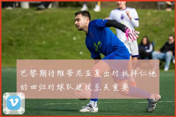 巴黎期待维蒂尼亚复出对抗拜仁他的回归对球队进攻至关重要