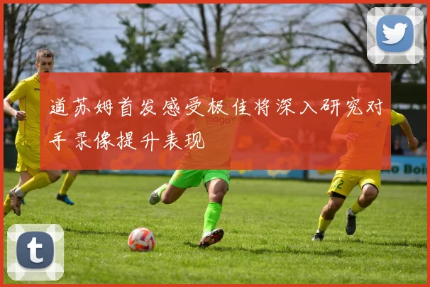道苏姆首发感受极佳将深入研究对手录像提升表现