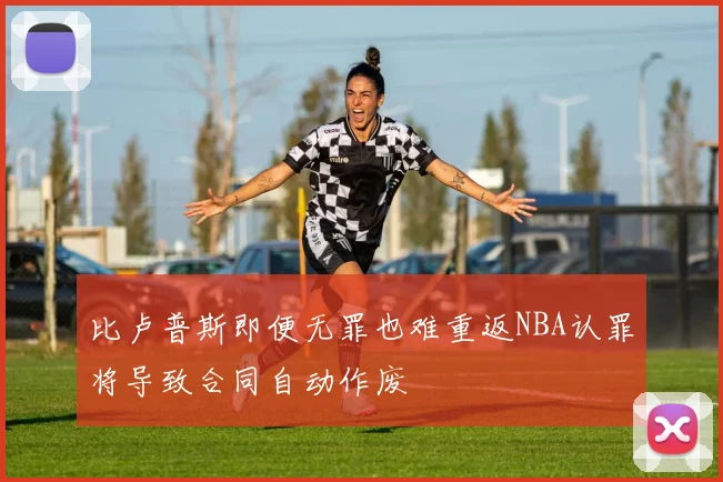 比卢普斯即便无罪也难重返NBA认罪将导致合同自动作废