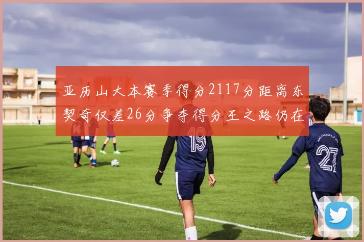 亚历山大本赛季得分2117分距离东契奇仅差26分争夺得分王之路仍在继续