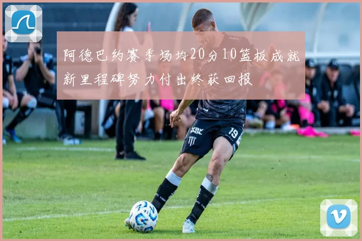 阿德巴约赛季场均20分10篮板成就新里程碑努力付出终获回报