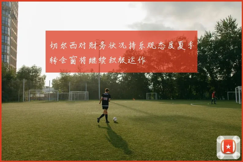 切尔西对财务状况持乐观态度夏季转会窗将继续积极运作
